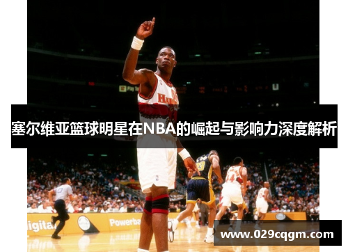 塞尔维亚篮球明星在NBA的崛起与影响力深度解析